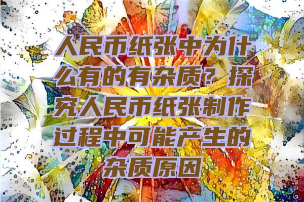 人民币纸张中为什么有的有杂质？探究人民币纸张制作过程中可能产生的杂质原因