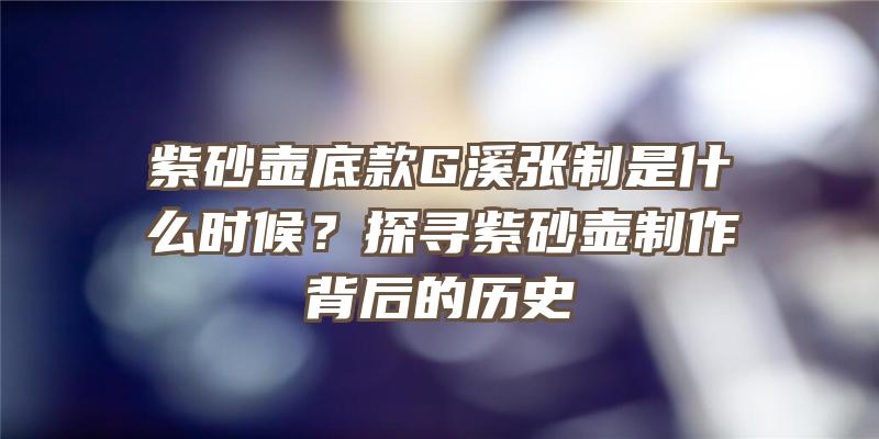 紫砂壶底款G溪张制是什么时候？探寻紫砂壶制作背后的历史