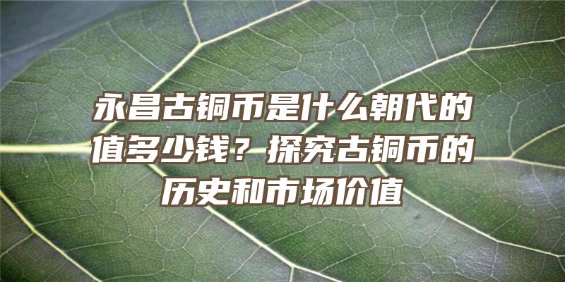 永昌古铜币是什么朝代的值多少钱？探究古铜币的历史和市场价值