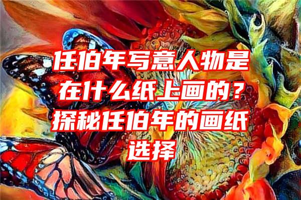 任伯年写意人物是在什么纸上画的？探秘任伯年的画纸选择