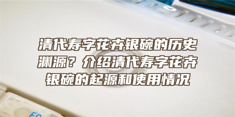 清代寿字花卉银碗的历史渊源？介绍清代寿字花卉银碗的起源和使用情况