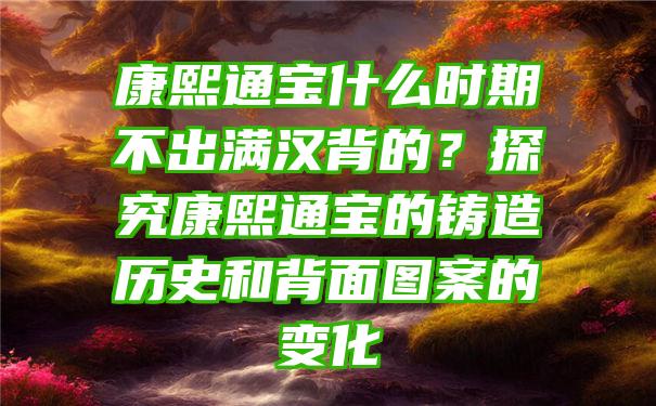 康熙通宝什么时期不出满汉背的？探究康熙通宝的铸造历史和背面图案的变化