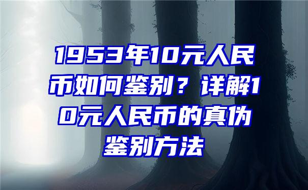 1953年10元人民币如何鉴别？详解10元人民币的真伪鉴别方法