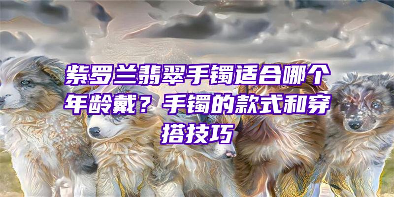 紫罗兰翡翠手镯适合哪个年龄戴？手镯的款式和穿搭技巧