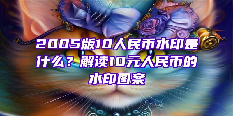 2005版10人民币水印是什么？解读10元人民币的水印图案