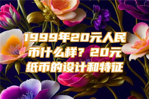 1999年20元人民币什么样？20元纸币的设计和特征