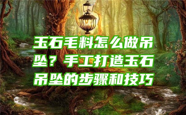 玉石毛料怎么做吊坠？手工打造玉石吊坠的步骤和技巧