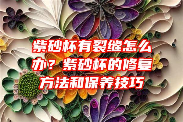 紫砂杯有裂缝怎么办？紫砂杯的修复方法和保养技巧