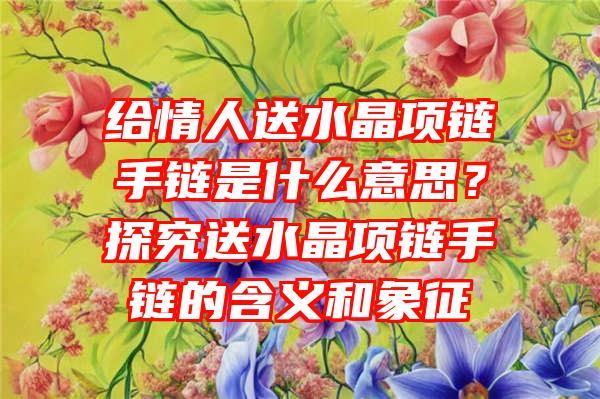 给情人送水晶项链手链是什么意思？探究送水晶项链手链的含义和象征