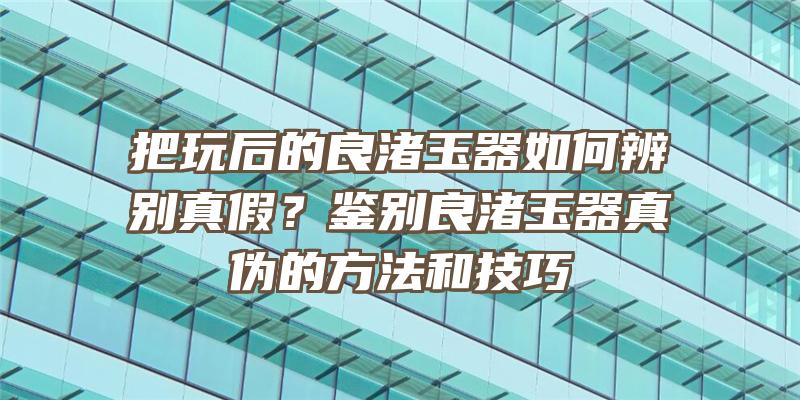 把玩后的良渚玉器如何辨别真假？鉴别良渚玉器真伪的方法和技巧