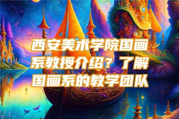 西安美术学院国画系教授介绍？了解国画系的教学团队