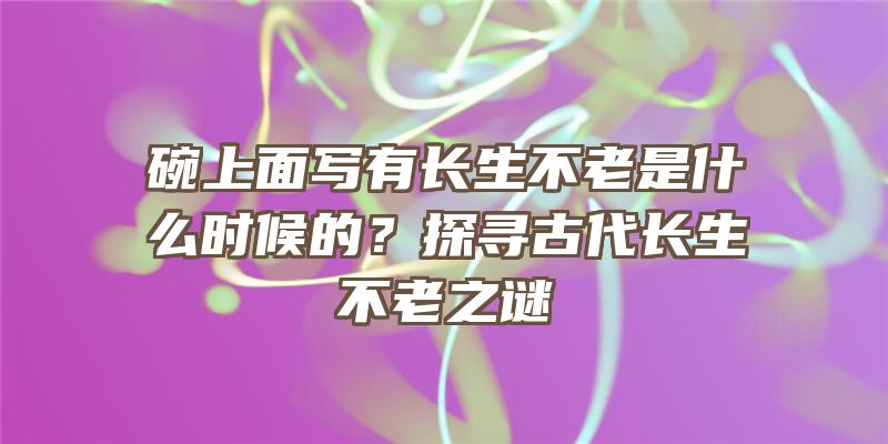 碗上面写有长生不老是什么时候的？探寻古代长生不老之谜