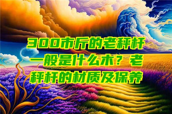 300市斤的老秤杆一般是什么木？老秤杆的材质及保养