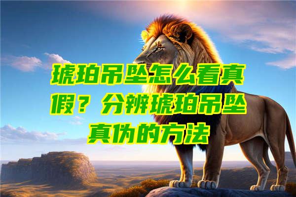 琥珀吊坠怎么看真假？分辨琥珀吊坠真伪的方法