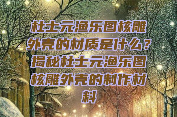 杜士元渔乐图核雕外壳的材质是什么？揭秘杜士元渔乐图核雕外壳的制作材料