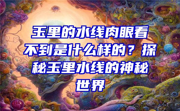 玉里的水线肉眼看不到是什么样的？探秘玉里水线的神秘世界