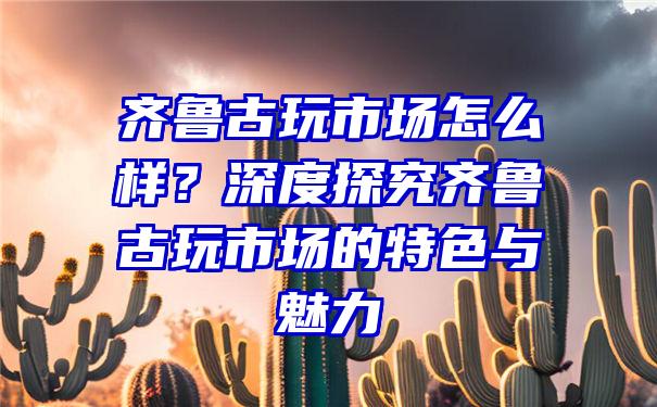 齐鲁古玩市场怎么样？深度探究齐鲁古玩市场的特色与魅力