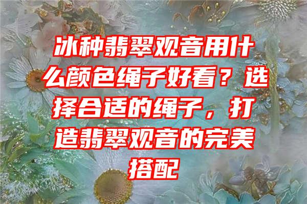 冰种翡翠用什么颜色绳子好看？选择合适的绳子，打造翡翠的完美搭配