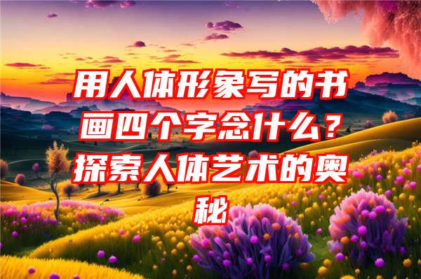 用人体形象写的书画四个字念什么？探索人体艺术的奥秘