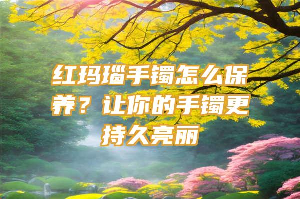 红玛瑙手镯怎么保养？让你的手镯更持久亮丽