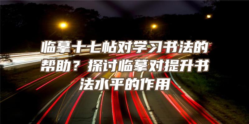 临摹十七帖对学习书法的帮助？探讨临摹对提升书法水平的作用