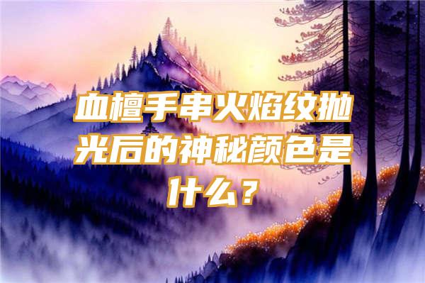 血檀手串火焰纹抛光后的神秘颜色是什么？