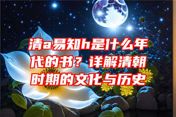 清a易知h是什么年代的书？详解清朝时期的文化与历史