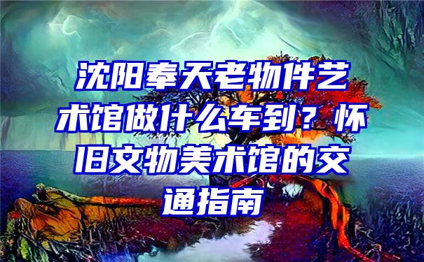 沈阳奉天老物件艺术馆做什么车到？怀旧文物美术馆的交通指南