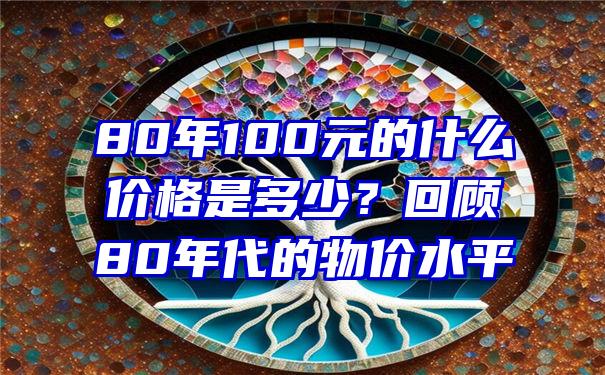 80年100元的什么价格是多少？回顾80年代的物价水平