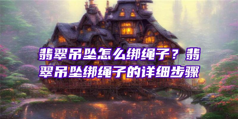 翡翠吊坠怎么绑绳子？翡翠吊坠绑绳子的详细步骤