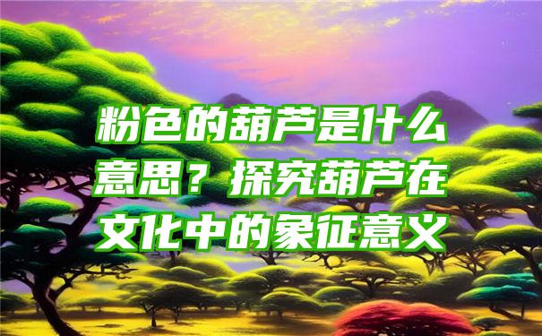 粉色的葫芦是什么意思？探究葫芦在文化中的象征意义