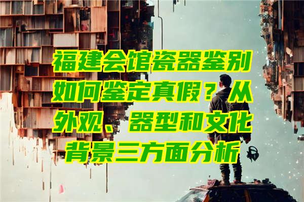 福建会馆瓷器鉴别如何鉴定真假？从外观、器型和文化背景三方面分析