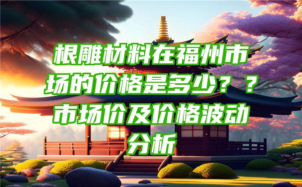 根雕材料在福州市场的价格是多少？？市场价及价格波动分析