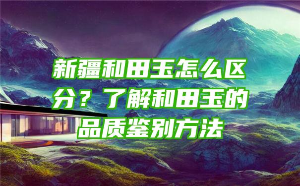 新疆和田玉怎么区分？了解和田玉的品质鉴别方法