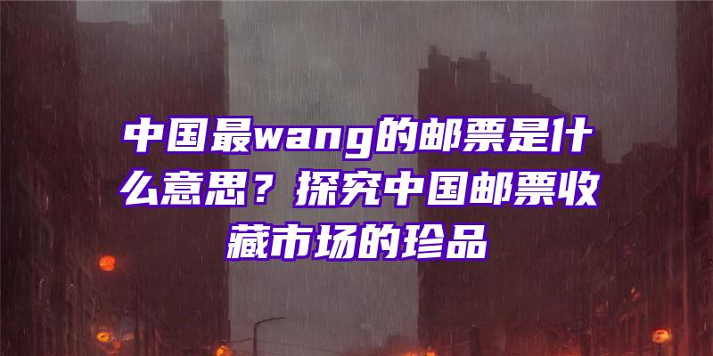 中国最wang的邮票是什么意思？探究中国邮票收藏市场的珍品