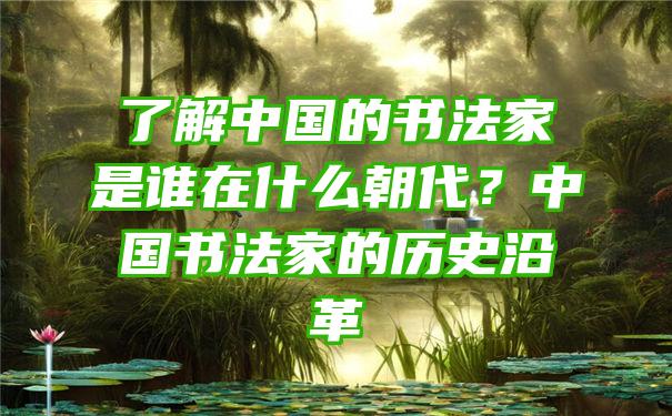 了解中国的书法家是谁在什么朝代？中国书法家的历史沿革