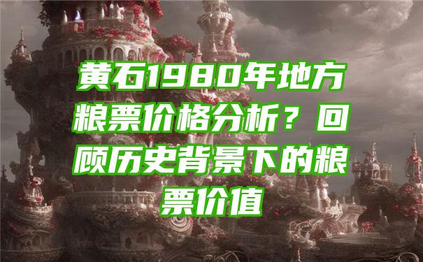 黄石1980年地方粮票价格分析？回顾历史背景下的粮票价值