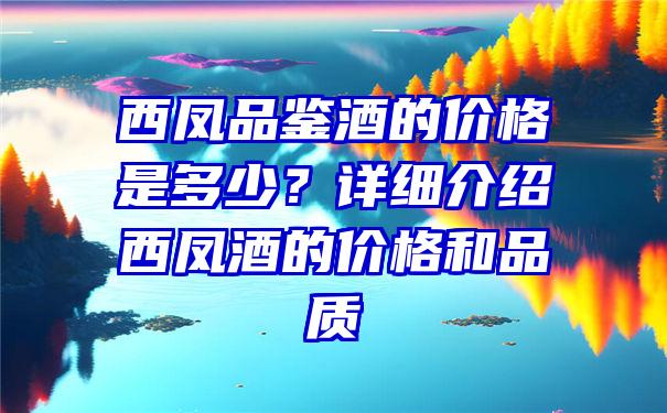 西凤品鉴酒的价格是多少？详细介绍西凤酒的价格和品质