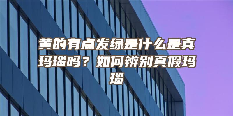 黄的有点发绿是什么是真玛瑙吗？如何辨别真假玛瑙