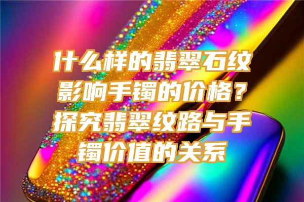 什么样的翡翠石纹影响手镯的价格？探究翡翠纹路与手镯价值的关系