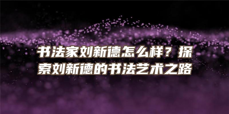 书法家刘新德怎么样？探索刘新德的书法艺术之路