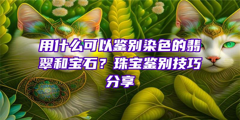 用什么可以鉴别染色的翡翠和宝石？珠宝鉴别技巧分享