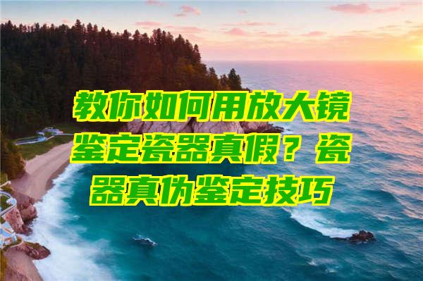 教你如何用放大镜鉴定瓷器真假？瓷器真伪鉴定技巧