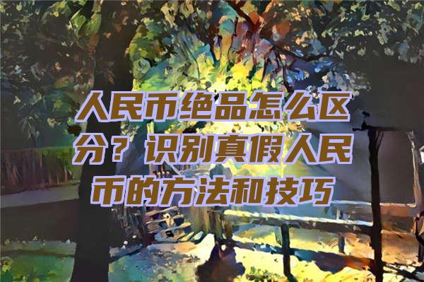 人民币绝品怎么区分？识别真假人民币的方法和技巧