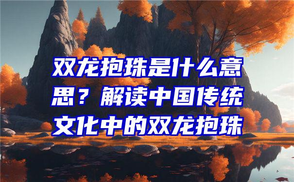 双龙抱珠是什么意思？解读中国传统文化中的双龙抱珠