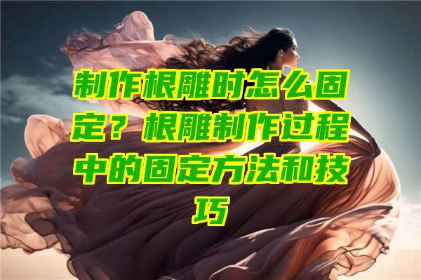 制作根雕时怎么固定？根雕制作过程中的固定方法和技巧