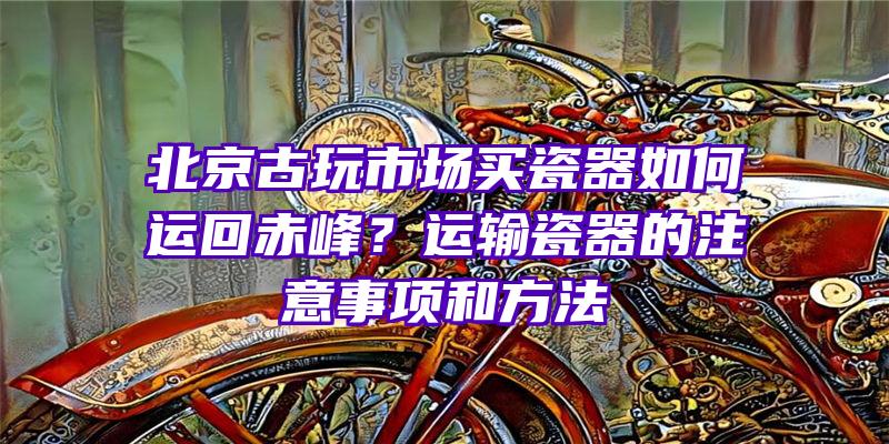 北京古玩市场买瓷器如何运回赤峰？运输瓷器的注意事项和方法