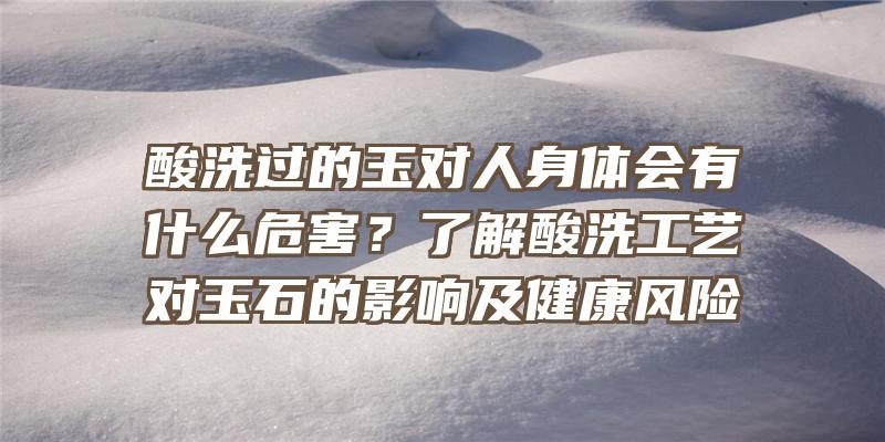 酸洗过的玉对人身体会有什么危害？了解酸洗工艺对玉石的影响及健康风险