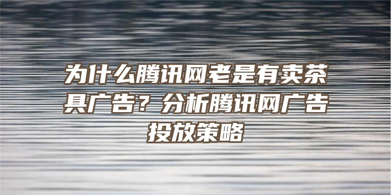 为什么腾讯网老是有卖茶具广告？分析腾讯网广告投放策略