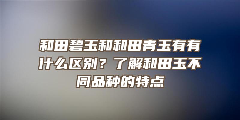 和田碧玉和和田青玉有有什么区别？了解和田玉不同品种的特点